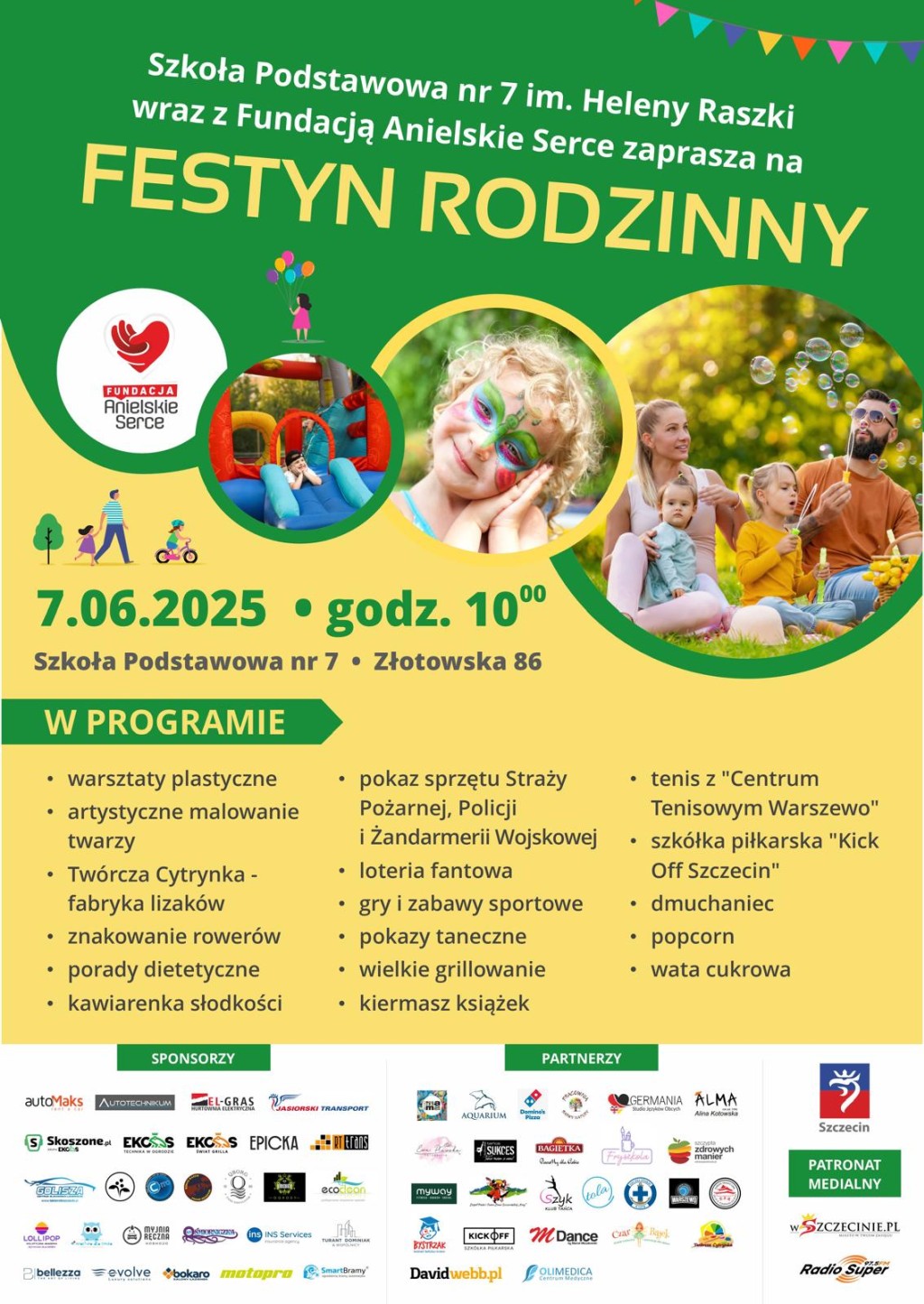Szkoła podstawowa nr 7 im Heleny Raszki wraz z fundacją anielskie serce zaprasza na festyn rodzinny. w programie warsztaty plastyczne, artystyczne malowanie twarzy, twórcza cytrynka farbyka lizaków, znakowanie rowerów, porady dietetyczne, kawiarenka słodkości, pokaz sprzętu straży pożarnej, policji i żandarmerii wojskowej, loteria fantowa, gry i zabawy sportowe, pokazy taneczne, wielkie grillowanie, kiermasz książek, tenis z centrum tenisowym Warszewo, szkółka piłkarska kick off Szczecin, dmuchaniec, popcorn, wata cukrowa.