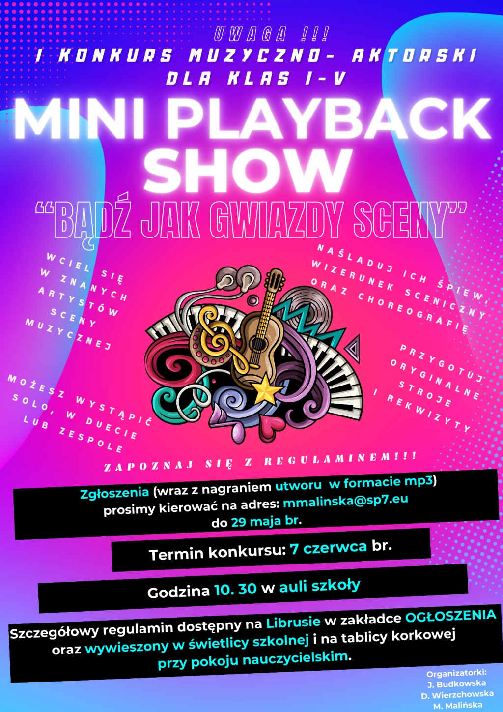 Mini playback show "Bądź jak gwiazdy sceny" Zgłoszenia (wraz z nagraniem utworu w formacie mp3) prosimy kierować na adres mmalinska@sp7.eu do 29 maja bierzącego roku.  Termin konkursu: 7 czerwca bierzącego roku.  Godzina 10:30 w auli szkoły  Szczegółowy regulamin dostępny na Librusie w zakładce OGŁOSZENIA oraz wywieszony w świetlicy szkolnej i na tablicy korkowej przy pokoju nauczycielskim.  Organizatorki J. Budkowska D. Wierzchowska M. Malińska